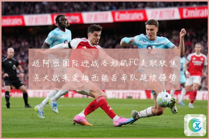 迈阿密国际迎战洛杉矶FC美职联焦点大战来袭梅西能否率队延续强势表现-深度解析
