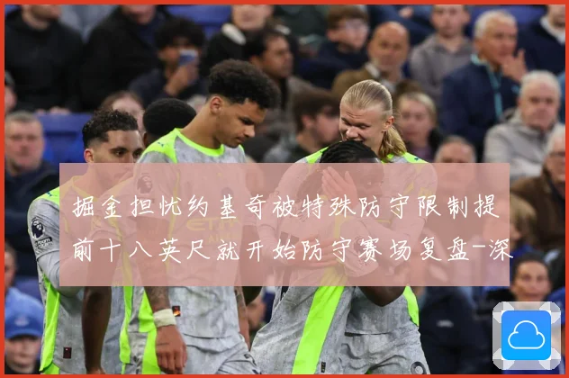 掘金担忧约基奇被特殊防守限制提前十八英尺就开始防守赛场复盘-深度解析