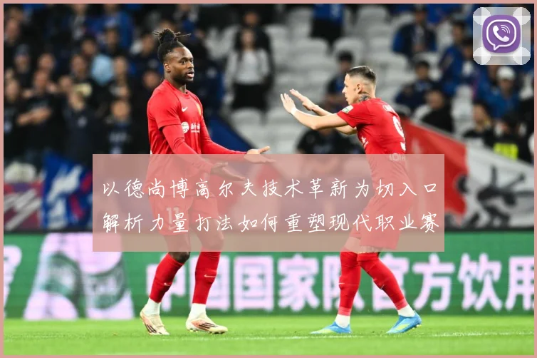 以德尚博高尔夫技术革新为切入口解析力量打法如何重塑现代职业赛场竞争格局-深度解析