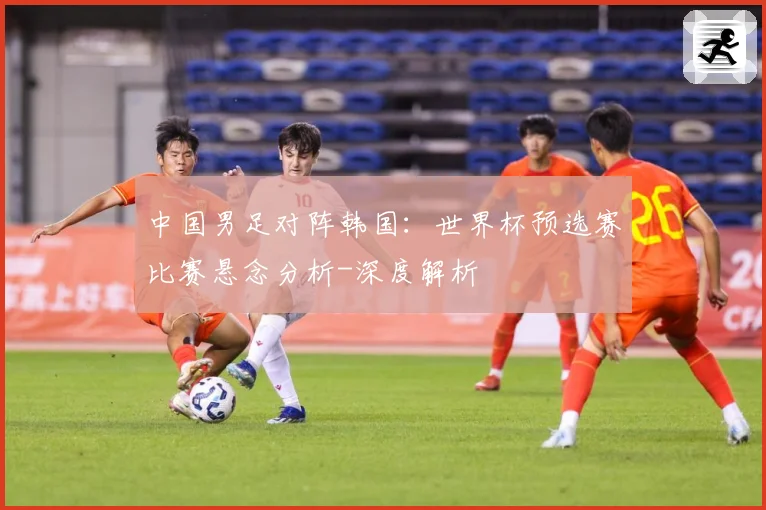中国男足对阵韩国：世界杯预选赛比赛悬念分析-深度解析