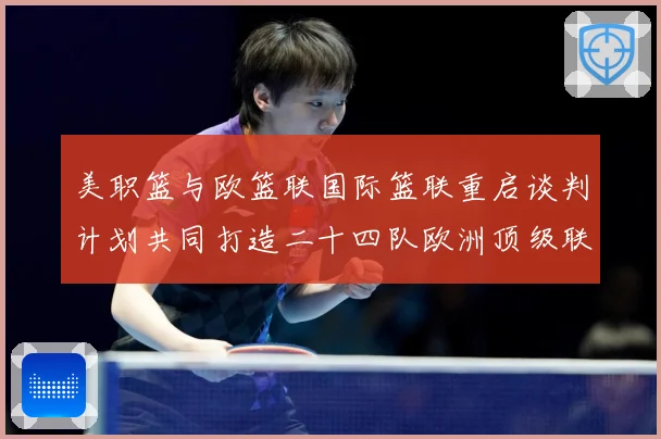 美职篮与欧篮联国际篮联重启谈判计划共同打造二十四队欧洲顶级联赛场复盘-深度解析